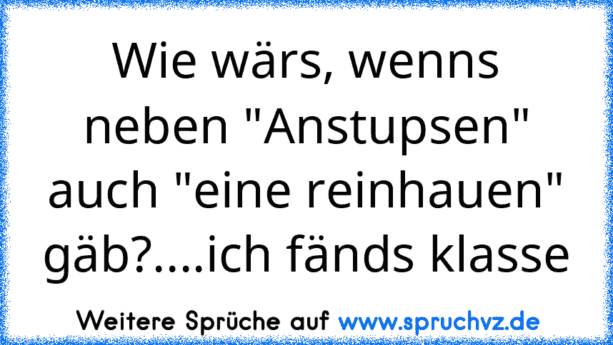 Wie wärs, wenns neben "Anstupsen" auch "eine reinhauen" gäb?....ich fänds klasse