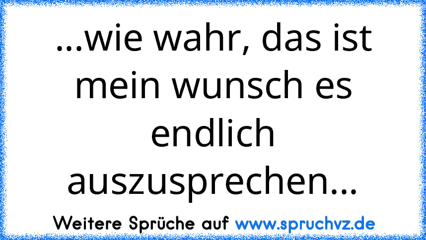 ...wie wahr, das ist mein wunsch es endlich auszusprechen...