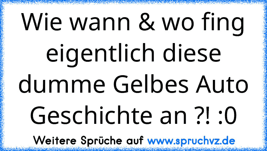 Wie wann & wo fing eigentlich diese dumme Gelbes Auto Geschichte an ?! :0