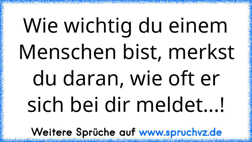 Wie wichtig du einem Menschen bist, merkst du daran, wie oft er sich bei dir meldet...!