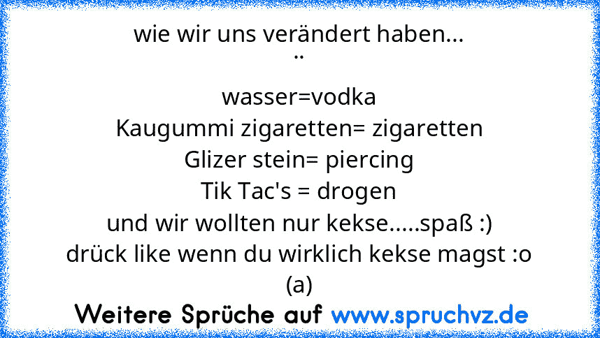 wie wir uns verändert haben...
..
wasser=vodka
Kaugummi zigaretten= zigaretten
Glizer stein= piercing
Tik Tac's = drogen
und wir wollten nur kekse.....spaß :)
drück like wenn du wirklich kekse magst :o
(a)