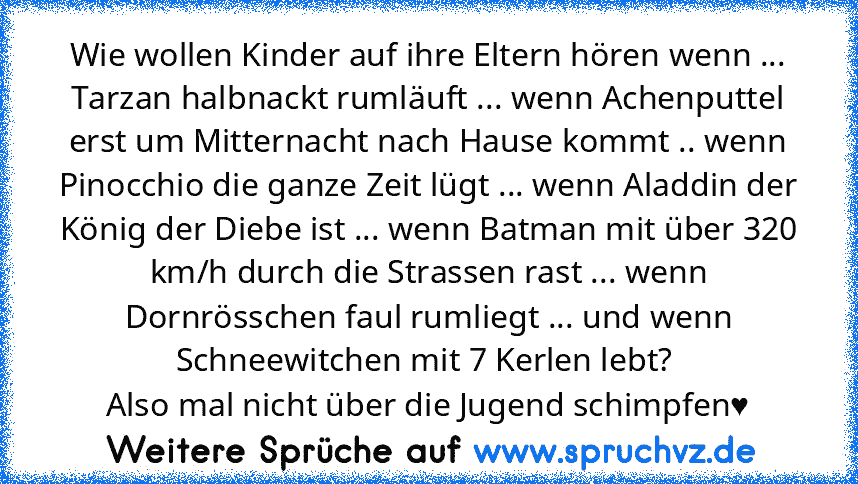 Wie wollen Kinder auf ihre Eltern hören wenn ... Tarzan halbnackt rumläuft ... wenn Achenputtel erst um Mitternacht nach Hause kommt .. wenn Pinocchio die ganze Zeit lügt ... wenn Aladdin der König der Diebe ist ... wenn Batman mit über 320 km/h durch die Strassen rast ... wenn Dornrösschen faul rumliegt ... und wenn Schneewitchen mit 7 Kerlen lebt? 
Also mal nicht über die Jugend schimpfen♥...