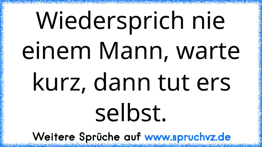 Wiedersprich nie einem Mann, warte kurz, dann tut ers selbst.