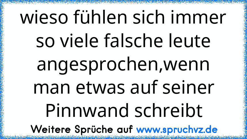 wieso fühlen sich immer so viele falsche leute angesprochen,wenn man etwas auf seiner Pinnwand schreibt