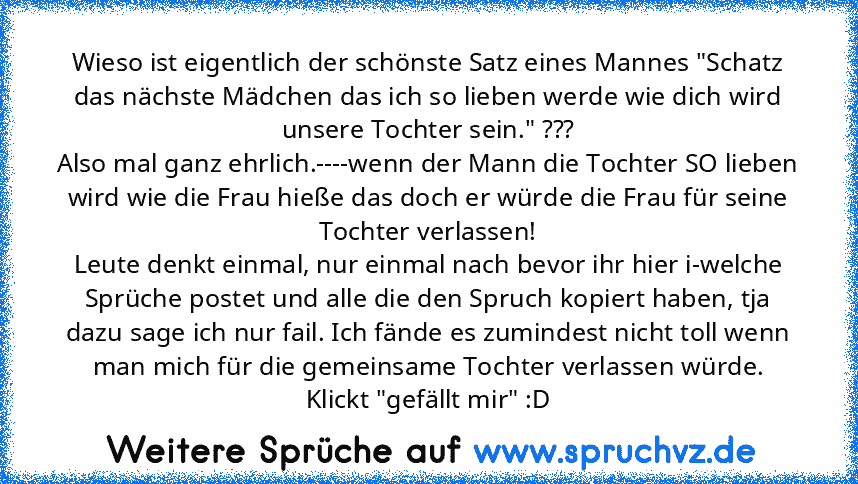 Wieso ist eigentlich der schönste Satz eines Mannes "Schatz das nächste Mädchen das ich so lieben werde wie dich wird unsere Tochter sein." ???
Also mal ganz ehrlich.----wenn der Mann die Tochter SO lieben wird wie die Frau hieße das doch er würde die Frau für seine Tochter verlassen!
Leute denkt einmal, nur einmal nach bevor ihr hier i-welche Sprüche postet und alle die den Spruch kopiert habe...