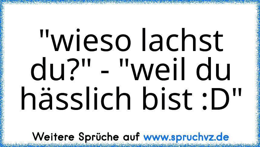 "wieso lachst du?" - "weil du hässlich bist :D"