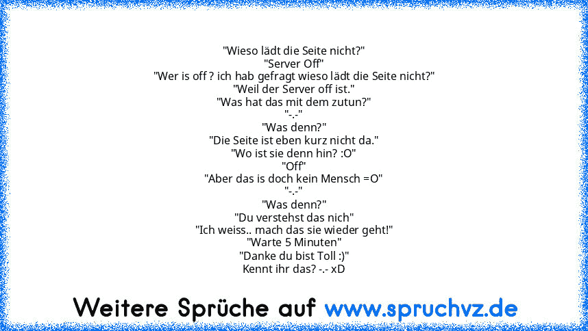 "Wieso lädt die Seite nicht?"
"Server Off"
"Wer is off ? ich hab gefragt wieso lädt die Seite nicht?"
"Weil der Server off ist."
"Was hat das mit dem zutun?"
"-.-"
"Was denn?"
"Die Seite ist eben kurz nicht da."
"Wo ist sie denn hin? :O"
"Off"
"Aber das is doch kein Mensch =O"
"-.-"
"Was denn?"
"Du verstehst das nich"
"Ich weiss.. mach das sie wieder geht!"
"Warte 5 Minuten"
"Danke du bist Toll...