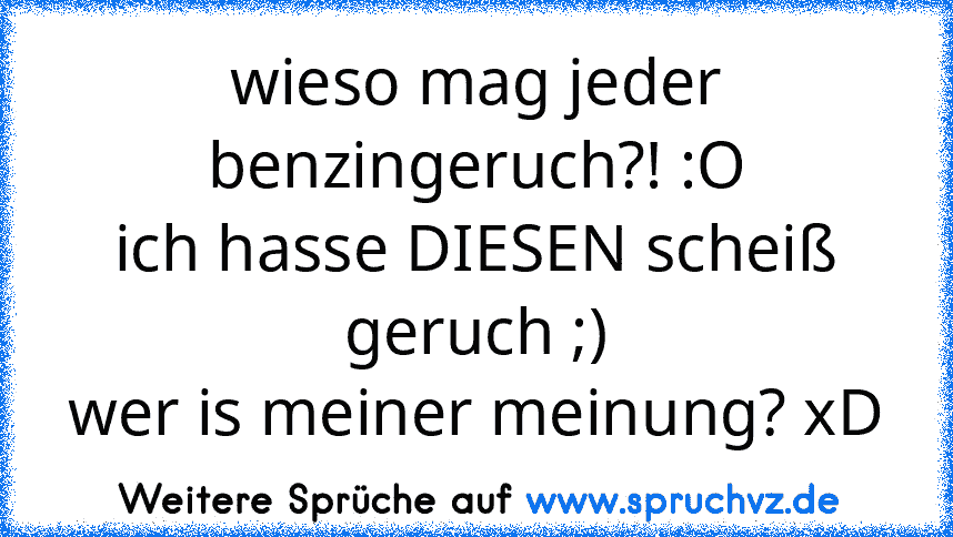 wieso mag jeder benzingeruch?! :O
ich hasse DIESEN scheiß geruch ;)
wer is meiner meinung? xD