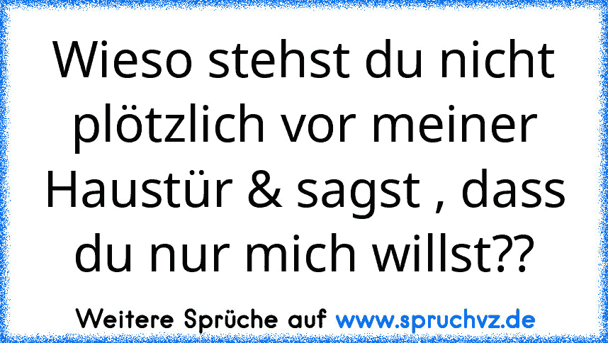 Wieso stehst du nicht plötzlich vor meiner Haustür & sagst , dass du nur mich willst??