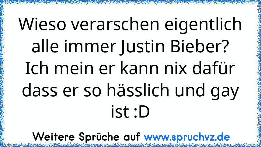 Wieso verarschen eigentlich alle immer Justin Bieber?
Ich mein er kann nix dafür dass er so hässlich und gay ist :D