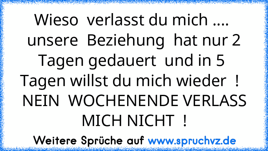 Wieso  verlasst du mich ....  unsere  Beziehung  hat nur 2 Tagen gedauert  und in 5  Tagen willst du mich wieder  !  
NEIN  WOCHENENDE VERLASS MICH NICHT  !