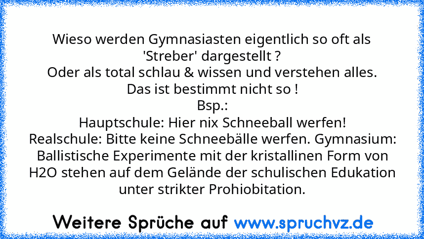 Wieso werden Gymnasiasten eigentlich so oft als 'Streber' dargestellt ?
Oder als total schlau & wissen und verstehen alles.
Das ist bestimmt nicht so !
Bsp.:
Hauptschule: Hier nix Schneeball werfen!
Realschule: Bitte keine Schneebälle werfen. Gymnasium: Ballistische Experimente mit der kristallinen Form von H2O stehen auf dem Gelände der schulischen Edukation unter strikter Prohiobitation.