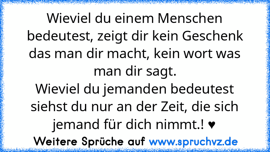 Wieviel du einem Menschen bedeutest, zeigt dir kein Geschenk das man dir macht, kein wort was man dir sagt.
Wieviel du jemanden bedeutest siehst du nur an der Zeit, die sich jemand für dich nimmt.! ♥