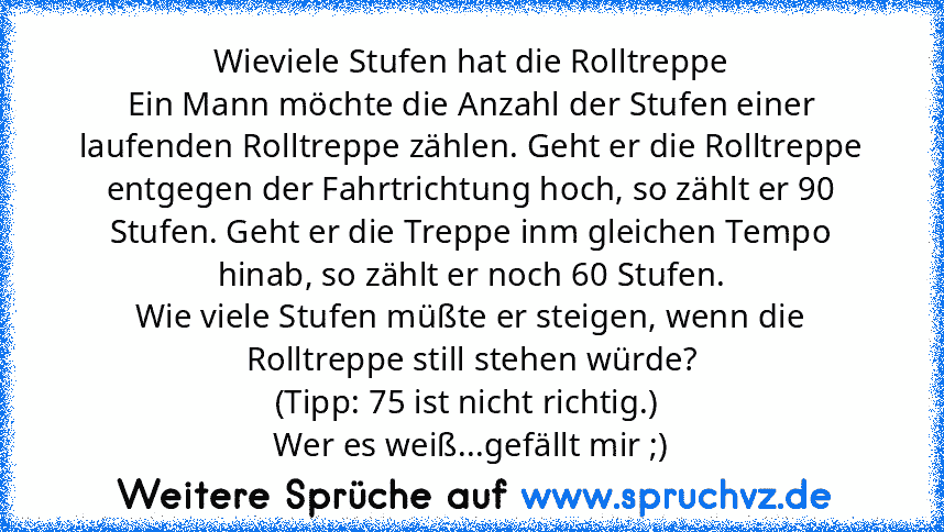 Wieviele Stufen hat die Rolltreppe
Ein Mann möchte die Anzahl der Stufen einer laufenden Rolltreppe zählen. Geht er die Rolltreppe entgegen der Fahrtrichtung hoch, so zählt er 90 Stufen. Geht er die Treppe inm gleichen Tempo hinab, so zählt er noch 60 Stufen.
Wie viele Stufen müßte er steigen, wenn die Rolltreppe still stehen würde?
(Tipp: 75 ist nicht richtig.) 
Wer es weiß...gefällt mir ;)...