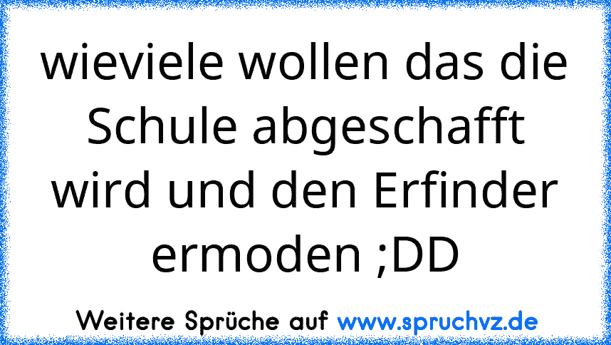 wieviele wollen das die Schule abgeschafft wird und den Erfinder ermoden ;DD