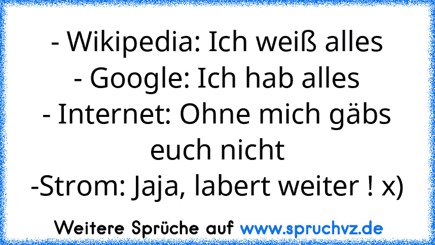 - Wikipedia: Ich weiß alles
- Google: Ich hab alles
- Internet: Ohne mich gäbs euch nicht
-Strom: Jaja, labert weiter ! x)