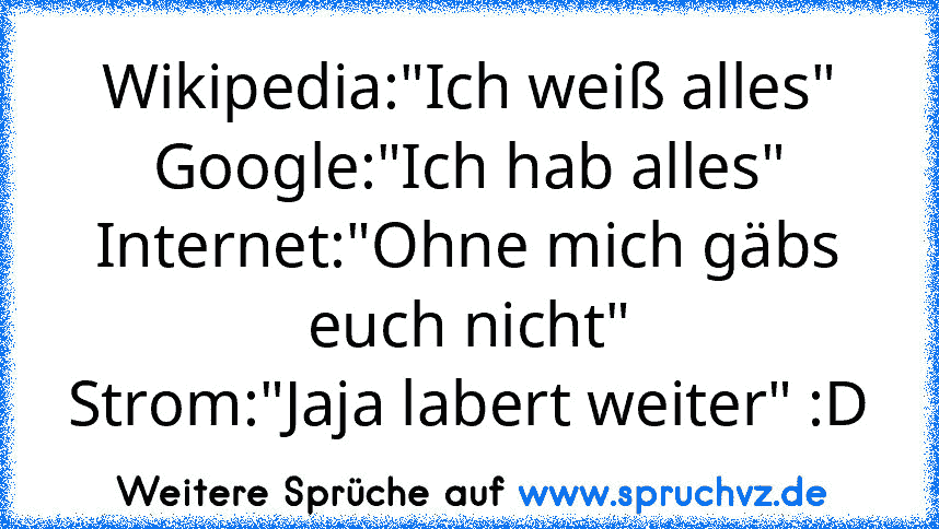 Wikipedia:"Ich weiß alles"
Google:"Ich hab alles"
Internet:"Ohne mich gäbs euch nicht"
Strom:"Jaja labert weiter" :D