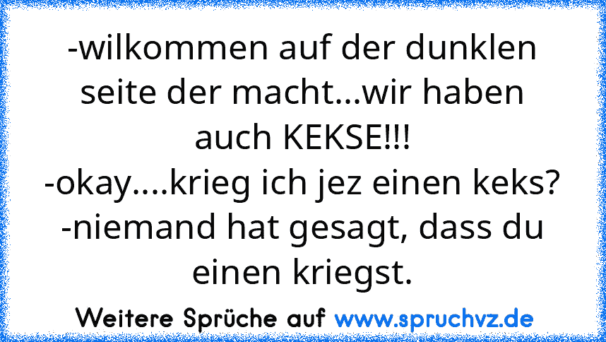 -wilkommen auf der dunklen seite der macht...wir haben auch KEKSE!!!
-okay....krieg ich jez einen keks?
-niemand hat gesagt, dass du einen kriegst.