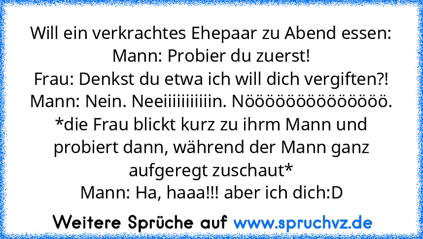 Will ein verkrachtes Ehepaar zu Abend essen:
Mann: Probier du zuerst!
Frau: Denkst du etwa ich will dich vergiften?!
Mann: Nein. Neeiiiiiiiiiiin. Nöööööööööööööö.
*die Frau blickt kurz zu ihrm Mann und probiert dann, während der Mann ganz aufgeregt zuschaut*
Mann: Ha, haaa!!! aber ich dich:D