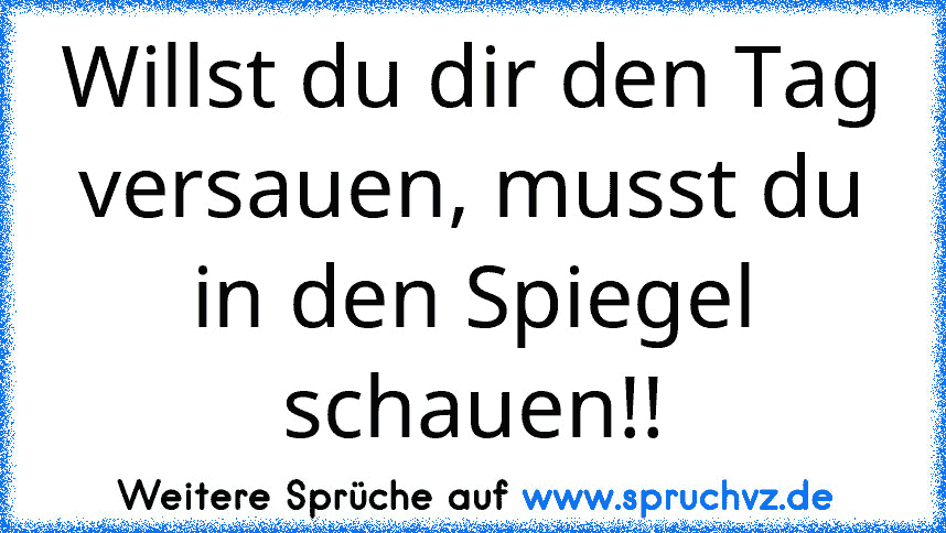 Willst du dir den Tag versauen, musst du in den Spiegel schauen!!