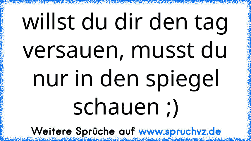 willst du dir den tag versauen, musst du nur in den spiegel schauen ;)