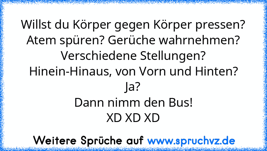 Willst du Körper gegen Körper pressen?
Atem spüren? Gerüche wahrnehmen?
Verschiedene Stellungen?
Hinein-Hinaus, von Vorn und Hinten?
Ja?
Dann nimm den Bus!
XD XD XD