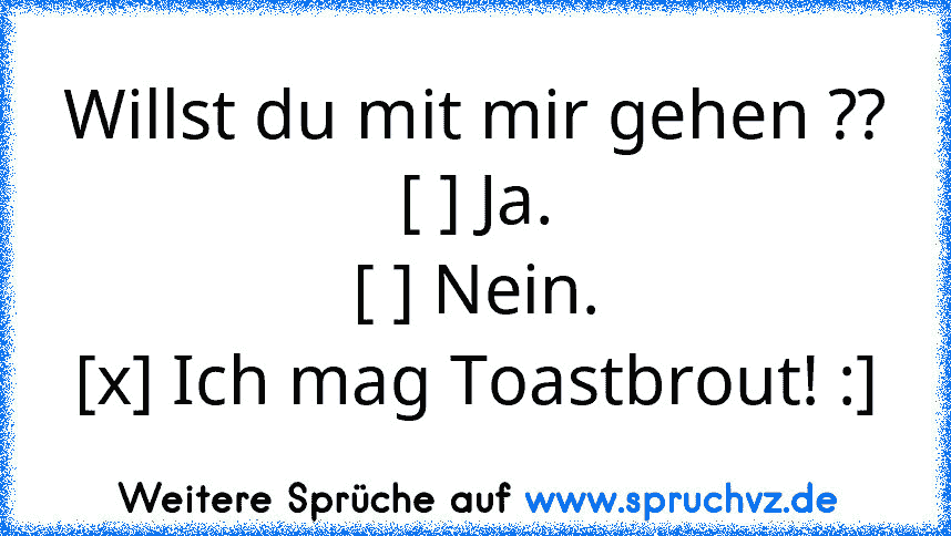 Willst du mit mir gehen ??
[ ] Ja.
[ ] Nein.
[x] Ich mag Toastbrout! :]