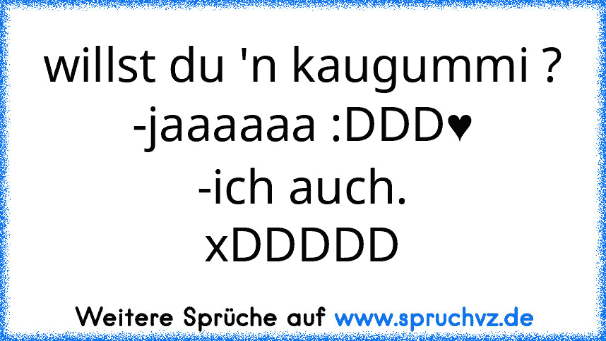 willst du 'n kaugummi ?
-jaaaaaa :DDD♥
-ich auch.
xDDDDD