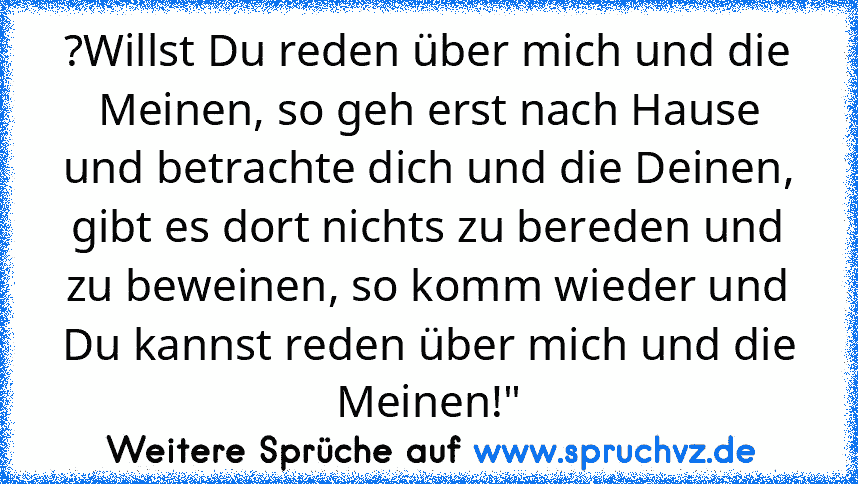 ?Willst Du reden über mich und die Meinen, so geh erst nach Hause und betrachte dich und die Deinen, gibt es dort nichts zu bereden und zu beweinen, so komm wieder und Du kannst reden über mich und die Meinen!"