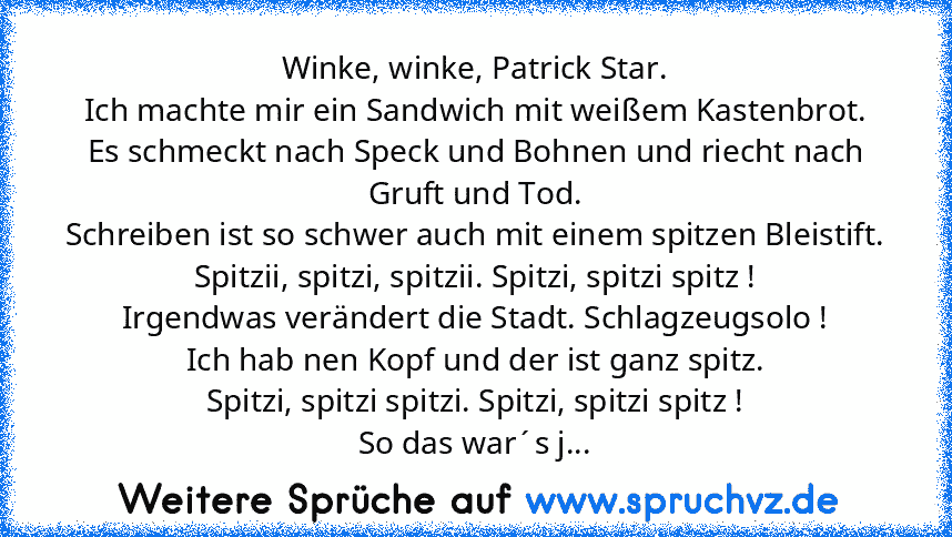 Winke, winke, Patrick Star.
Ich machte mir ein Sandwich mit weißem Kastenbrot.
Es schmeckt nach Speck und Bohnen und riecht nach Gruft und Tod.
Schreiben ist so schwer auch mit einem spitzen Bleistift.
Spitzii, spitzi, spitzii. Spitzi, spitzi spitz !
Irgendwas verändert die Stadt. Schlagzeugsolo !
Ich hab nen Kopf und der ist ganz spitz.
Spitzi, spitzi spitzi. Spitzi, spitzi spitz !
So das war´...