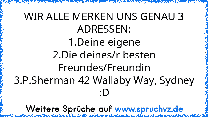 WIR ALLE MERKEN UNS GENAU 3 ADRESSEN:
1.Deine eigene
2.Die deines/r besten Freundes/Freundin
3.P.Sherman 42 Wallaby Way, Sydney :D