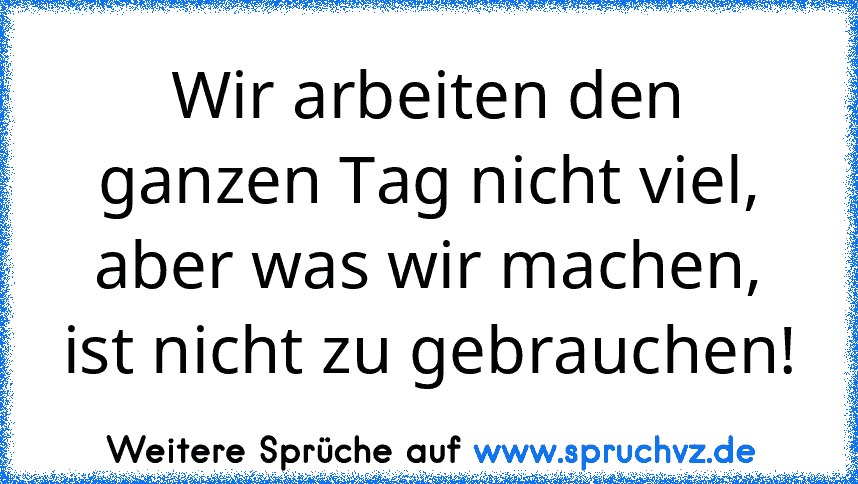 Wir arbeiten den ganzen Tag nicht viel, aber was wir machen, ist nicht zu gebrauchen!