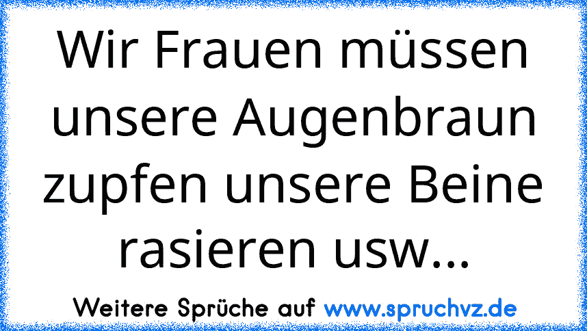 Wir Frauen müssen unsere Augenbraun zupfen unsere Beine rasieren usw...