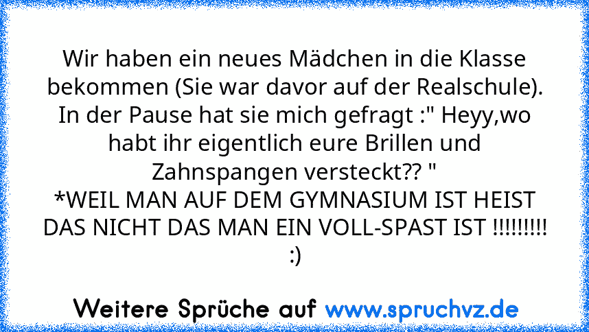 Wir haben ein neues Mädchen in die Klasse bekommen (Sie war davor auf der Realschule).
In der Pause hat sie mich gefragt :" Heyy,wo habt ihr eigentlich eure Brillen und Zahnspangen versteckt?? "
*WEIL MAN AUF DEM GYMNASIUM IST HEIST DAS NICHT DAS MAN EIN VOLL-SPAST IST !!!!!!!!!
:)