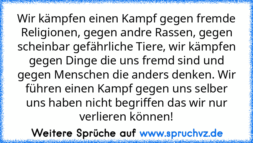 Wir kämpfen einen Kampf gegen fremde Religionen, gegen andre Rassen, gegen scheinbar gefährliche Tiere, wir kämpfen gegen Dinge die uns fremd sind und gegen Menschen die anders denken. Wir führen einen Kampf gegen uns selber uns haben nicht begriffen das wir nur verlieren können!