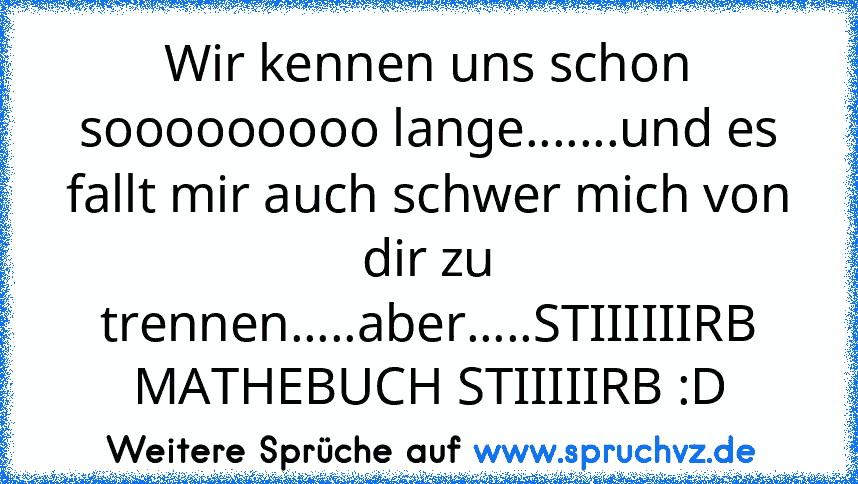 Wir kennen uns schon sooooooooo lange.......und es fallt mir auch schwer mich von dir zu trennen.....aber.....STIIIIIIRB MATHEBUCH STIIIIIRB :D