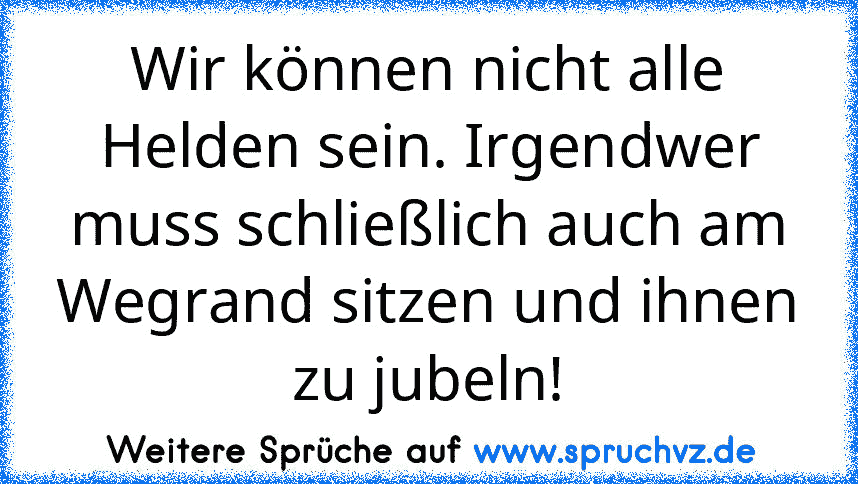 Wir können nicht alle Helden sein. Irgendwer muss schließlich auch am Wegrand sitzen und ihnen zu jubeln!