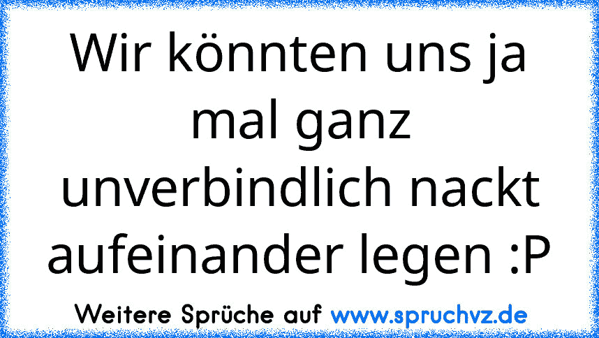 Wir könnten uns ja mal ganz unverbindlich nackt aufeinander legen :P