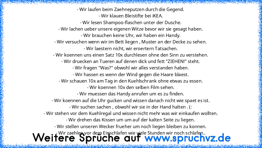 - Wir laufen beim Zaehneputzen durch die Gegend.
- Wir klauen Bleistifte bei iKEA.
- Wir lesen Shampoo-flaschen unter der Dusche.
- Wir lachen ueber unsere eigenen Witze bevor wir sie gesagt haben.
- Wir brauchen keine Uhr, wir haben ein Handy.
- Wir versuchen wenn wir im Bett liegen , Muster an der Decke zu sehen.
- Wir laestern nicht, wir eroertern Tatsachen.
- Wir koennen uns einen Satz 10x ...