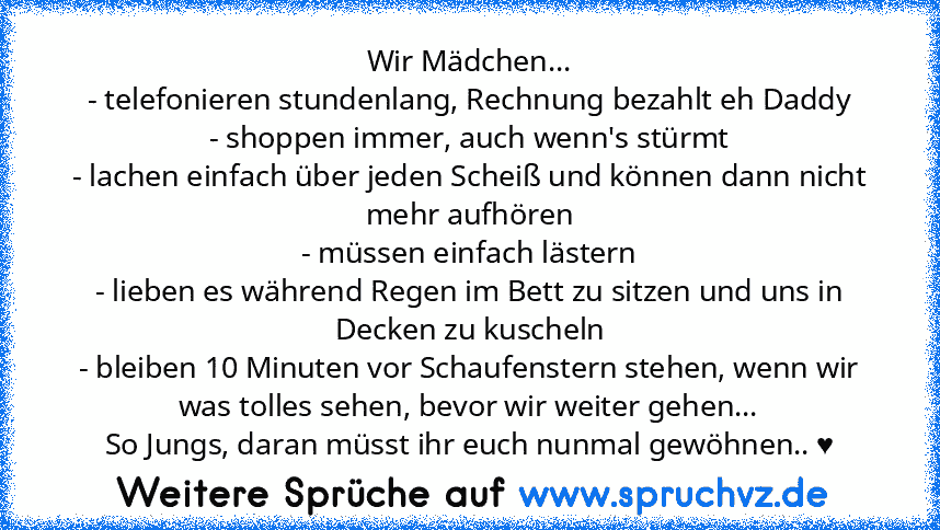 Wir Mädchen...
- telefonieren stundenlang, Rechnung bezahlt eh Daddy
- shoppen immer, auch wenn's stürmt
- lachen einfach über jeden Scheiß und können dann nicht mehr aufhören
- müssen einfach lästern
- lieben es während Regen im Bett zu sitzen und uns in Decken zu kuscheln
- bleiben 10 Minuten vor Schaufenstern stehen, wenn wir was tolles sehen, bevor wir weiter gehen...
So Jungs, daran müsst ...