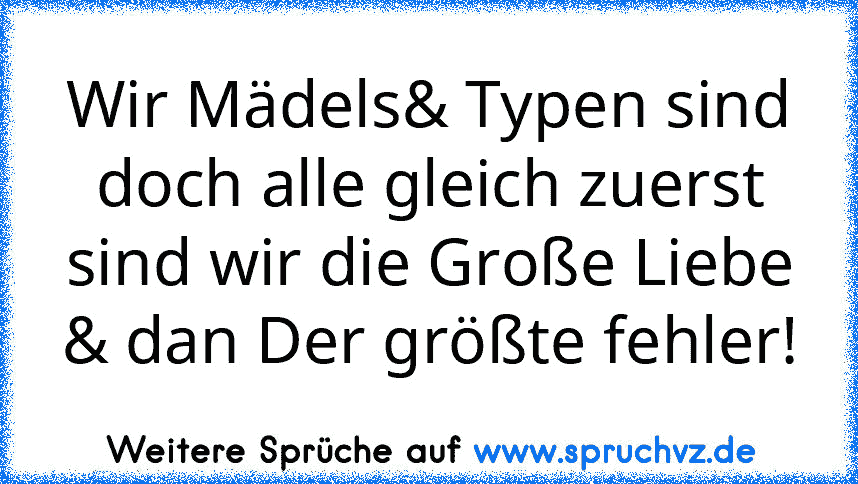 Wir Mädels& Typen sind doch alle gleich zuerst sind wir die Große Liebe & dan Der größte fehler!