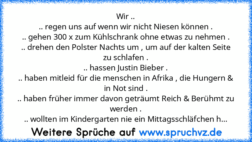 Wir ..
.. regen uns auf wenn wir nicht Niesen können .
.. gehen 300 x zum Kühlschrank ohne etwas zu nehmen .
.. drehen den Polster Nachts um , um auf der kalten Seite zu schlafen .
.. hassen Justin Bieber .
.. haben mitleid für die menschen in Afrika , die Hungern & in Not sind .
.. haben früher immer davon geträumt Reich & Berühmt zu werden .
.. wollten im Kindergarten nie ein Mittagsschläfche...