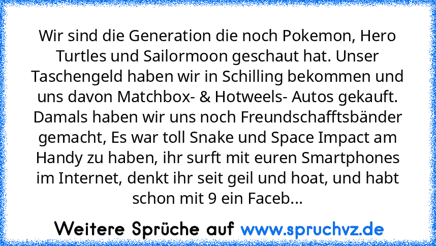 Wir sind die Generation die noch Pokemon, Hero Turtles und Sailormoon geschaut hat. Unser Taschengeld haben wir in Schilling bekommen und uns davon Matchbox- & Hotweels- Autos gekauft. Damals haben wir uns noch Freundschafftsbänder gemacht, Es war toll Snake und Space Impact am Handy zu haben, ihr surft mit euren Smartphones im Internet, denkt ihr seit geil und hoat, und habt schon mit 9 ein Faceb...