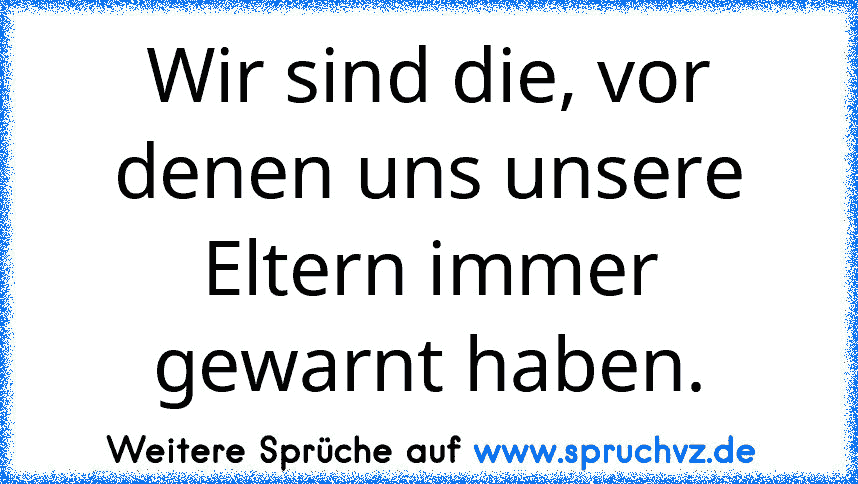 Wir sind die, vor denen uns unsere Eltern immer gewarnt haben.