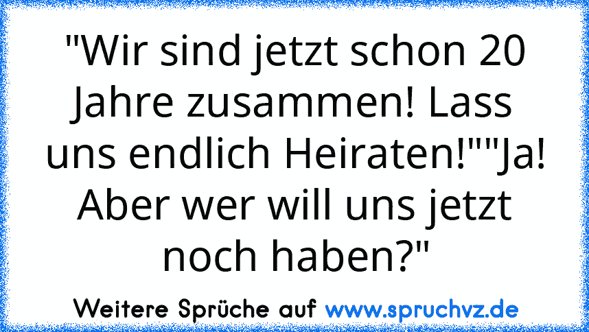 "Wir sind jetzt schon 20 Jahre zusammen! Lass uns endlich Heiraten!""Ja! Aber wer will uns jetzt noch haben?"