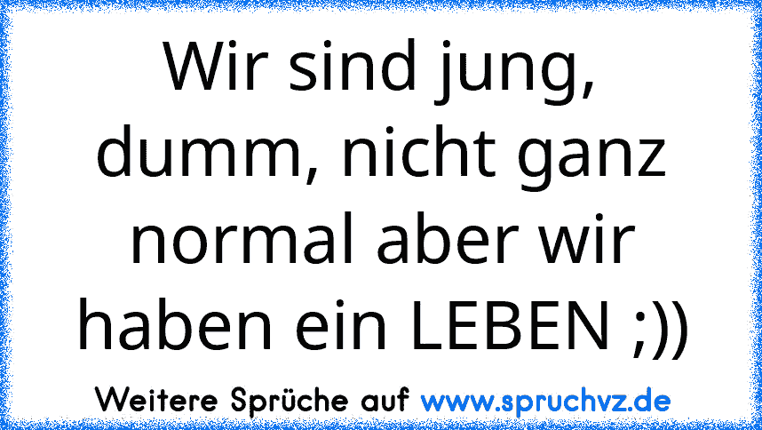 Wir sind jung, dumm, nicht ganz normal aber wir haben ein LEBEN ;))