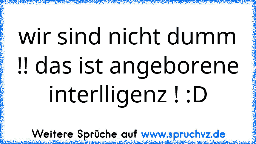 wir sind nicht dumm !! das ist angeborene interlligenz ! :D