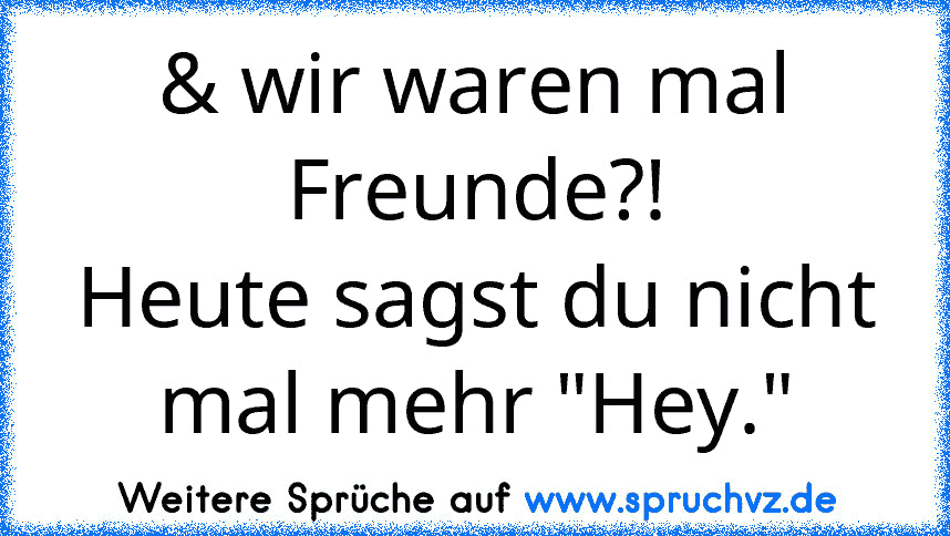 & wir waren mal Freunde?!
Heute sagst du nicht mal mehr "Hey."