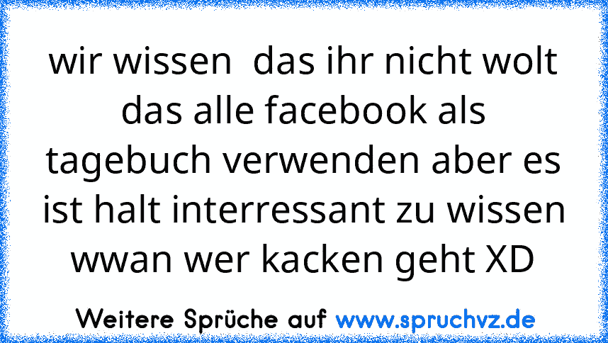 wir wissen  das ihr nicht wolt das alle facebook als tagebuch verwenden aber es ist halt interressant zu wissen wwan wer kacken geht XD