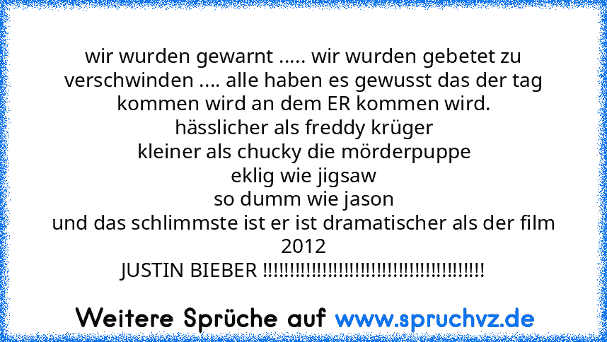 wir wurden gewarnt ..... wir wurden gebetet zu verschwinden .... alle haben es gewusst das der tag
kommen wird an dem ER kommen wird.
hässlicher als freddy krüger
kleiner als chucky die mörderpuppe
eklig wie jigsaw
so dumm wie jason
und das schlimmste ist er ist dramatischer als der film 2012
JUSTIN BIEBER !!!!!!!!!!!!!!!!!!!!!!!!!!!!!!!!!!!!!!!!!